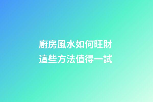 廚房風水如何旺財 這些方法值得一試